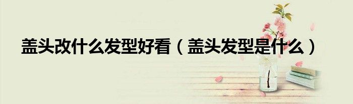 盖头改什么发型好看（盖头发型是什么）