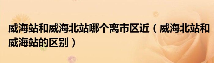 威海站和威海北站哪个离市区近（威海北站和威海站的区别）