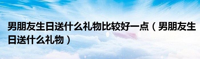 男朋友生日送什么礼物比较好一点（男朋友生日送什么礼物）
