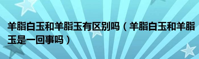 羊脂白玉和羊脂玉有区别吗（羊脂白玉和羊脂玉是一回事吗）