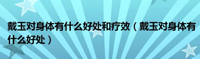 戴玉对身体有什么好处和疗效（戴玉对身体有什么好处）
