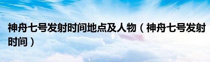 神舟七号发射时间地点及人物（神舟七号发射时间）