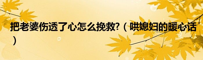 把老婆伤透了心怎么挽救?（哄媳妇的暖心话）