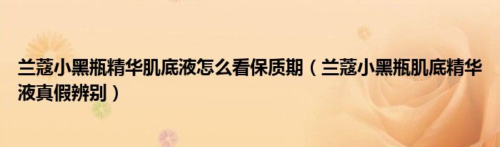 兰蔻小黑瓶精华肌底液怎么看保质期（兰蔻小黑瓶肌底精华液真假辨别）
