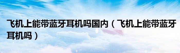 飞机上能带蓝牙耳机吗国内（飞机上能带蓝牙耳机吗）