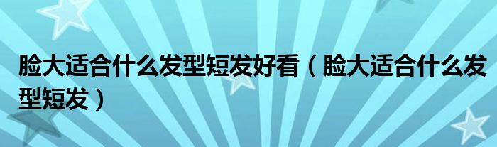脸大适合什么发型短发好看（脸大适合什么发型短发）