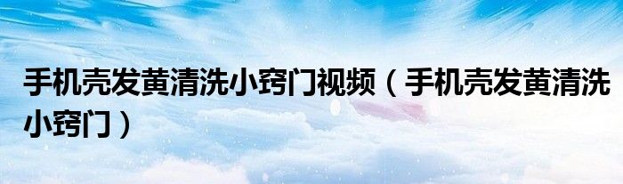 手机壳发黄清洗小窍门视频（手机壳发黄清洗小窍门）