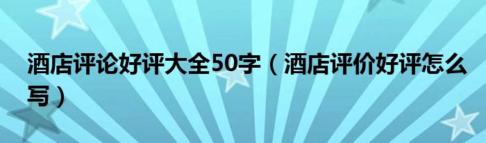 酒店评论好评大全50字（酒店评价好评怎么写）