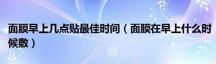 面膜早上几点贴最佳时间（面膜在早上什么时候敷）