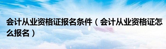 会计从业资格证报名条件（会计从业资格证怎么报名）