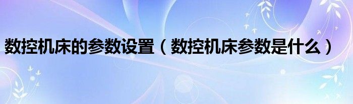数控机床的参数设置（数控机床参数是什么）