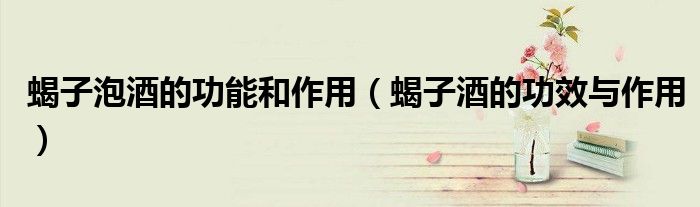 蝎子泡酒的功能和作用（蝎子酒的功效与作用）
