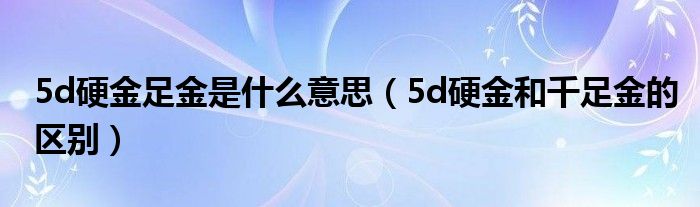 5d硬金足金是什么意思（5d硬金和千足金的区别）