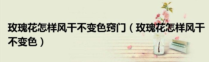 玫瑰花怎样风干不变色窍门（玫瑰花怎样风干不变色）