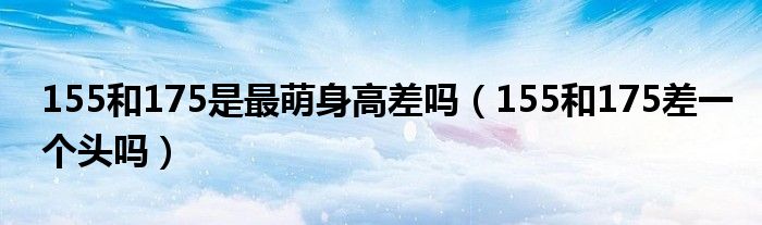 155和175是最萌身高差吗（155和175差一个头吗）