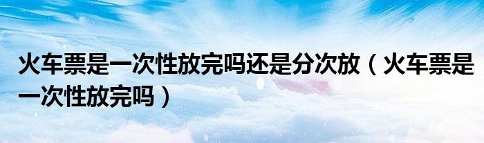 火车票是一次性放完吗还是分次放（火车票是一次性放完吗）