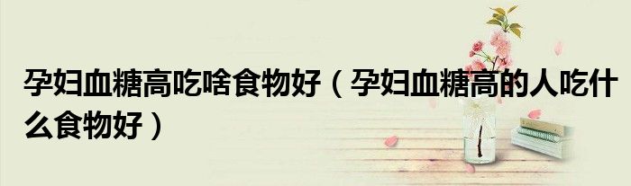 孕妇血糖高吃啥食物好（孕妇血糖高的人吃什么食物好）
