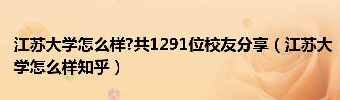 江苏大学怎么样?共1291位校友分享（江苏大学怎么样知乎）