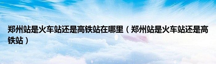 郑州站是火车站还是高铁站在哪里（郑州站是火车站还是高铁站）