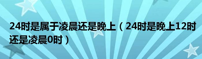 24时是属于凌晨还是晚上（24时是晚上12时还是凌晨0时）