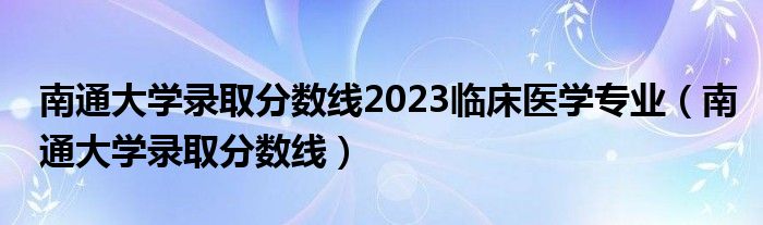 南通大学录取分数线2023临床医学专业（南通大学录取分数线）
