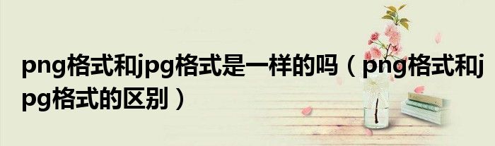 png格式和jpg格式是一样的吗（png格式和jpg格式的区别）
