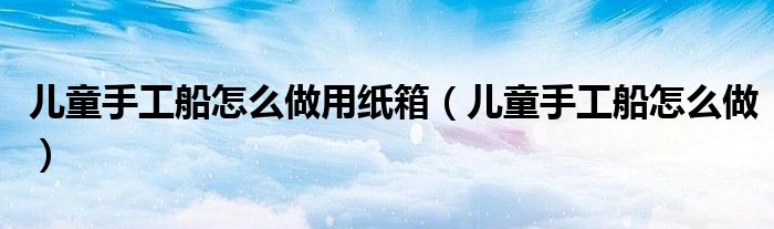 儿童手工船怎么做用纸箱（儿童手工船怎么做）