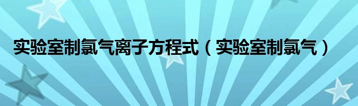 实验室制氯气离子方程式（实验室制氯气）