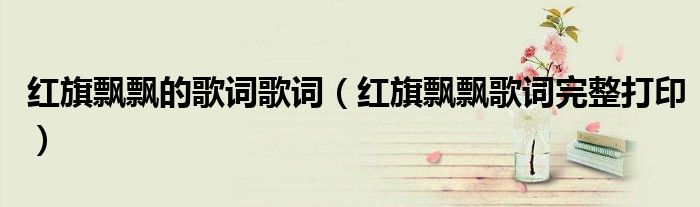 红旗飘飘的歌词歌词（红旗飘飘歌词完整打印）