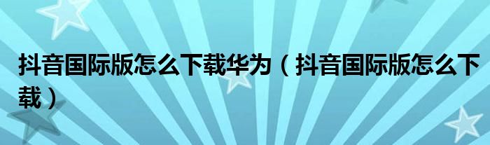 抖音国际版怎么下载华为（抖音国际版怎么下载）