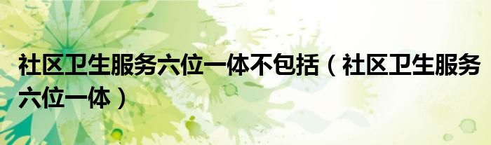 社区卫生服务六位一体不包括（社区卫生服务六位一体）