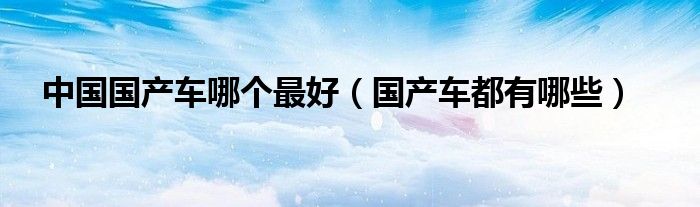 中国国产车哪个最好（国产车都有哪些）