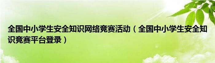全国中小学生安全知识网络竞赛活动（全国中小学生安全知识竞赛平台登录）