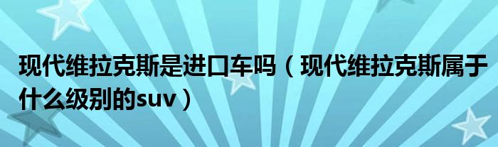 现代维拉克斯是进口车吗（现代维拉克斯属于什么级别的suv）