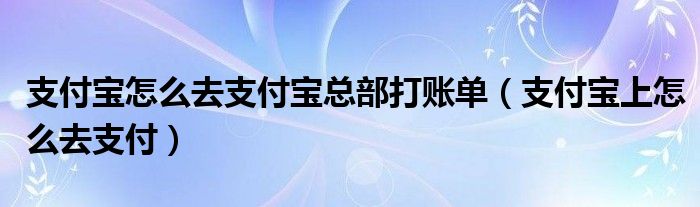 支付宝怎么去支付宝总部打账单（支付宝上怎么去支付）