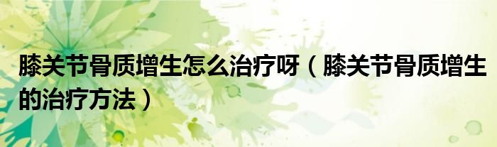 膝关节骨质增生怎么治疗呀（膝关节骨质增生的治疗方法）