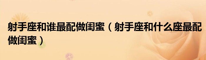 射手座和谁最配做闺蜜（射手座和什么座最配做闺蜜）