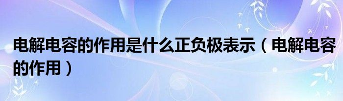 电解电容的作用是什么正负极表示（电解电容的作用）