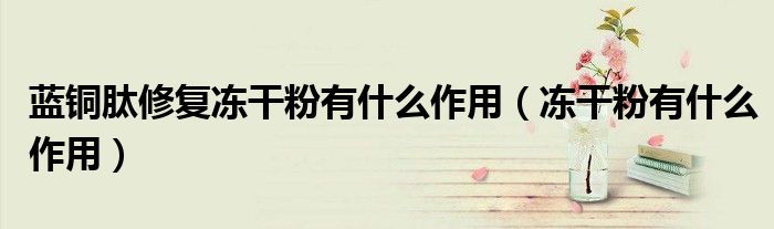 蓝铜肽修复冻干粉有什么作用（冻干粉有什么作用）