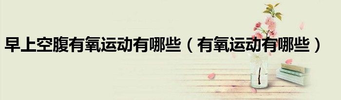 早上空腹有氧运动有哪些（有氧运动有哪些）