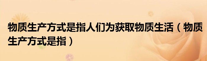 物质生产方式是指人们为获取物质生活（物质生产方式是指）
