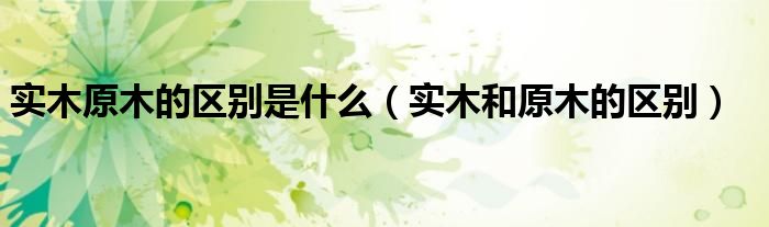 实木原木的区别是什么（实木和原木的区别）
