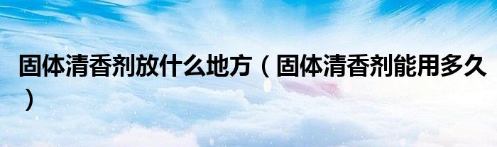 固体清香剂放什么地方（固体清香剂能用多久）