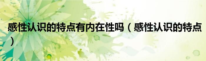 感性认识的特点有内在性吗（感性认识的特点）