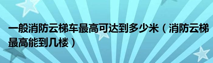 一般消防云梯车最高可达到多少米（消防云梯最高能到几楼）