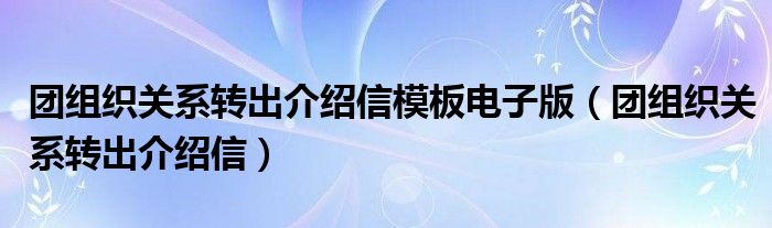 团组织关系转出介绍信模板电子版（团组织关系转出介绍信）