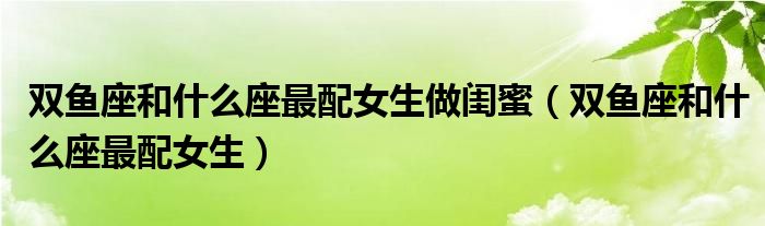 双鱼座和什么座最配女生做闺蜜（双鱼座和什么座最配女生）