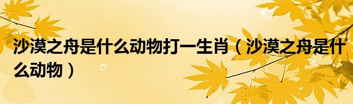 沙漠之舟是什么动物打一生肖（沙漠之舟是什么动物）