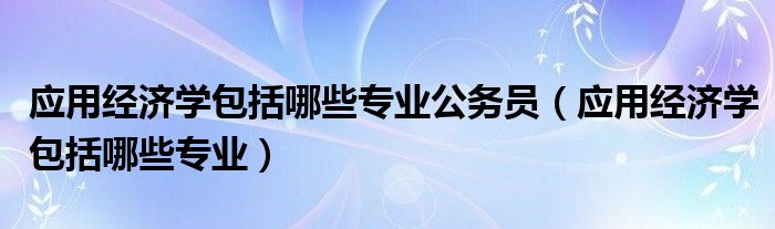 应用经济学包括哪些专业公务员（应用经济学包括哪些专业）