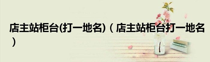 店主站柜台(打一地名)（店主站柜台打一地名）